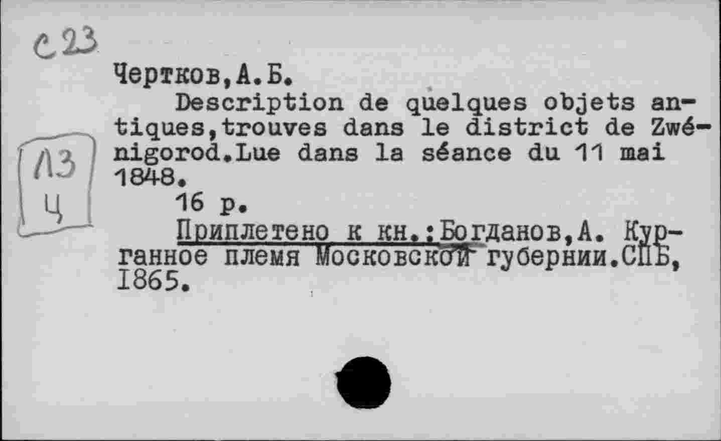 ﻿Чертков,А.Б.
Description de quelques objets antiques, trouves dans le district de Zwé-nigorod.Lue dans la séance du 11 mai 1848.
16 p.
Приплетено к кн, ; Богданов,A. Kyp-ганное племя Московскойгубернии.СПБ,